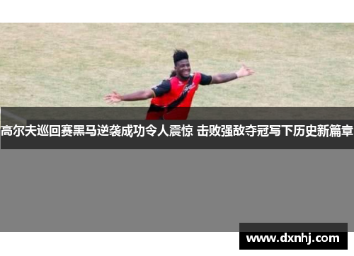 高尔夫巡回赛黑马逆袭成功令人震惊 击败强敌夺冠写下历史新篇章